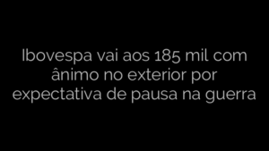 ​Ibovespa vai aos 185 mil com ânimo no exterior por expectativa de pausa na guerra 